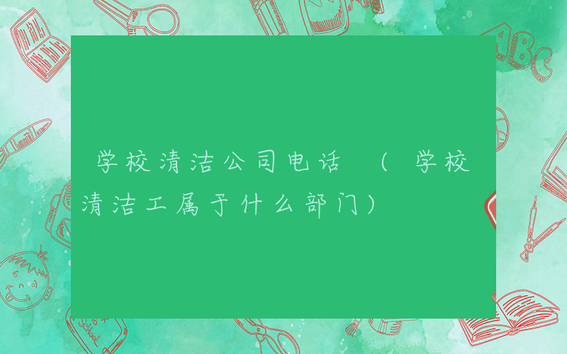 学校清洁公司电话 (学校清洁工属于什么部门)